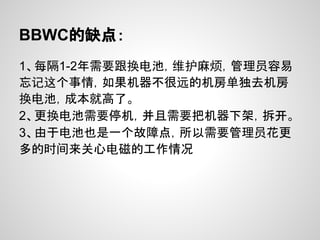 BBWC的缺点：
1、每隔1-2年需要跟换电池，维护麻烦，管理员容易
忘记这个事情，如果机器不很远的机房单独去机房
换电池，成本就高了。
2、更换电池需要停机，并且需要把机器下架，拆开。
3、由于电池也是一个故障点，所以需要管理员花更
多的时间来关心电磁的工作情况
 