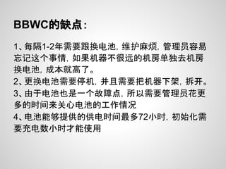 BBWC的缺点：
1、每隔1-2年需要跟换电池，维护麻烦，管理员容易
忘记这个事情，如果机器不很远的机房单独去机房
换电池，成本就高了。
2、更换电池需要停机，并且需要把机器下架，拆开。
3、由于电池也是一个故障点，所以需要管理员花更
多的时间来关心电池的工作情况
4、电池能够提供的供电时间最多72小时，初始化需
要充电数小时才能使用
 