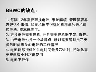 BBWC的缺点：
1、每隔1-2年需要跟换电池，维护麻烦，管理员容易
忘记这个事情，如果机器不很远的机房单独去机房
换电池，成本就高了。
2、更换电池需要停机，并且需要把机器下架，拆开。
3、由于电池也是一个故障点，所以需要管理员花更
多的时间来关心电池的工作情况
4、电池能够提供的供电时间最多72小时，初始化需
要充电数小时才能使用
5、电池不环保
 