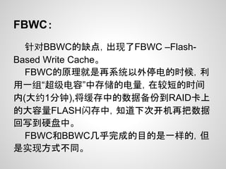 FBWC：
  针对BBWC的缺点，出现了FBWC –Flash-
Based Write Cache。
  FBWC的原理就是再系统以外停电的时候，利
用一组“超级电容”中存储的电量，在较短的时间
内(大约1分钟),将缓存中的数据备份到RAID卡上
的大容量FLASH闪存中，知道下次开机再把数据
回写到硬盘中。
  FBWC和BBWC几乎完成的目的是一样的，但
是实现方式不同。
 
