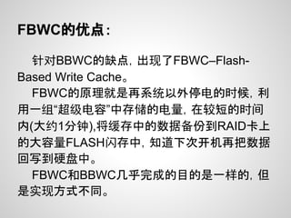 FBWC的优点：

  针对BBWC的缺点，出现了FBWC–Flash-
Based Write Cache。
  FBWC的原理就是再系统以外停电的时候，利
用一组“超级电容”中存储的电量，在较短的时间
内(大约1分钟),将缓存中的数据备份到RAID卡上
的大容量FLASH闪存中，知道下次开机再把数据
回写到硬盘中。
  FBWC和BBWC几乎完成的目的是一样的，但
是实现方式不同。
 