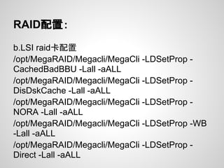 RAID配置：
b.LSI raid卡配置
/opt/MegaRAID/Megacli/MegaCli -LDSetProp -
CachedBadBBU -Lall -aALL
/opt/MegaRAID/Megacli/MegaCli -LDSetProp -
DisDskCache -Lall -aALL
/opt/MegaRAID/Megacli/MegaCli -LDSetProp -
NORA -Lall -aALL
/opt/MegaRAID/Megacli/MegaCli -LDSetProp -WB
-Lall -aALL
/opt/MegaRAID/Megacli/MegaCli -LDSetProp -
Direct -Lall -aALL
 