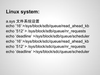 Linux system:
a.sys 文件系统设置
echo ’16′ >/sys/block/sdb/queue/read_ahead_kb
echo ’512′ > /sys/block/sdb/queue/nr_requests
echo ‘deadline’ >/sys/block/sdb/queue/scheduler
echo ’16′ >/sys/block/sdc/queue/read_ahead_kb
echo ’512′ > /sys/block/sdc/queue/nr_requests
echo ‘deadline’ >/sys/block/sdc/queue/scheduler
 