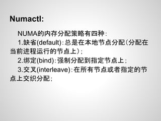 Numactl:
 NUMA的内存分配策略有四种：
 1.缺省(default)：总是在本地节点分配（分配在
当前进程运行的节点上）；
 2.绑定(bind)：强制分配到指定节点上；
 3.交叉(interleave)：在所有节点或者指定的节
点上交织分配；
 