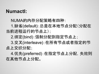 Numactl:
 NUMA的内存分配策略有四种：
 1.缺省(default)：总是在本地节点分配（分配在
当前进程运行的节点上）；
 2.绑定(bind)：强制分配到指定节点上；
 3.交叉(interleave)：在所有节点或者指定的节
点上交织分配；
 4.优先(preferred)：在指定节点上分配，失败则
在其他节点上分配。
 