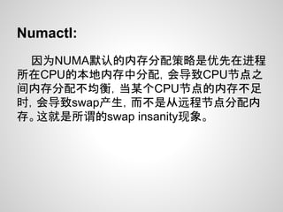 Numactl:
 因为NUMA默认的内存分配策略是优先在进程
所在CPU的本地内存中分配，会导致CPU节点之
间内存分配不均衡，当某个CPU节点的内存不足
时，会导致swap产生，而不是从远程节点分配内
存。这就是所谓的swap insanity现象。
 