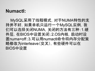 Numactl:
  MySQL采用了线程模式，对于NUMA特性的支
持并不好，如果单机只运行一个MySQL实例，我
们可以选择关闭NUMA，关闭的方法有三种：1.硬
件层，在BIOS中设置关闭；2.OS内核，启动时设
置numa=off；3.可以用numactl命令将内存分配策
略修改为interleave（交叉），有些硬件可以在
BIOS中设置
 