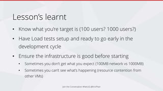Lesson’s learnt
• Know what you’re target is (100 users? 1000 users?)
• Have Load tests setup and ready to go early in the
development cycle
• Ensure the infrastructure is good before starting
• Sometimes you don’t get what you expect (100MB network vs 1000MB)
• Sometimes you can’t see what’s happening (resource contention from
other VMs)
Join the Conversation #NetUG @EricPhan
 