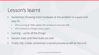 Lesson’s learnt
• Sometimes throwing more hardware at the problem is a quick and
easy fix
• CPUs running @ 100% update CPU architecture and now 20%
• CPU architecture changes every 2 years
• Caching – cache all the things!
• Session state and View State are bad
• Chatty SQL is bad, sometimes a stored procedure will do the trick
Join the Conversation #NetUG @EricPhan
 