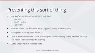 Preventing this sort of thing
• Use a APM tool see performance in real time!
• New Relic
• Stackify – prefix.io
• App Insights
• In Visual Studio use the Intelli Trace Diagnostic Window while coding
• Make performance part of the DOD
• Look at APM tools before scrum or during the sprint planning to see if there’s an issue
that needs to be added to the backlog
• Gated check-ins that run load tests
Join the Conversation #NetUG @EricPhan
 