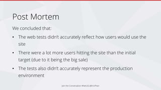 Post Mortem
We concluded that:
• The web tests didn’t accurately reflect how users would use the
site
• There were a lot more users hitting the site than the initial
target (due to it being the big sale)
• The tests also didn’t accurately represent the production
environment
Join the Conversation #NetUG @EricPhan
 