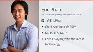 B.E. - Software Engineering, Certified Scrum Master
Eric Phan
@EricPhan
 Chief Architect @ SSW
 MCTS TFS, MCP
 Loves playing with the latest
technology
 