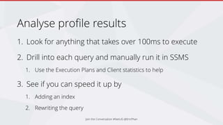 Analyse profile results
1. Look for anything that takes over 100ms to execute
2. Drill into each query and manually run it in SSMS
1. Use the Execution Plans and Client statistics to help
3. See if you can speed it up by
1. Adding an index
2. Rewriting the query
Join the Conversation #NetUG @EricPhan
 