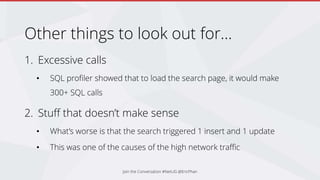 Other things to look out for…
1. Excessive calls
• SQL profiler showed that to load the search page, it would make
300+ SQL calls
2. Stuff that doesn’t make sense
• What’s worse is that the search triggered 1 insert and 1 update
• This was one of the causes of the high network traffic
Join the Conversation #NetUG @EricPhan
 