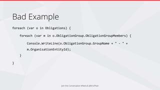 Bad Example
foreach (var o in Obligations) {
foreach (var m in o.ObligationGroup.ObligationGroupMembers) {
Console.WriteLine(o.ObligationGroup.GroupName + " - " +
m.OrganisationEntityId);
}
}
Join the Conversation #NetUG @EricPhan
 