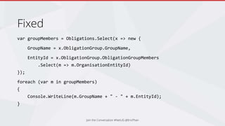 Fixed
var groupMembers = Obligations.Select(x => new {
GroupName = x.ObligationGroup.GroupName,
EntityId = x.ObligationGroup.ObligationGroupMembers
.Select(m => m.OrganisationEntityId)
});
foreach (var m in groupMembers)
{
Console.WriteLine(m.GroupName + " - " + m.EntityId);
}
Join the Conversation #NetUG @EricPhan
 