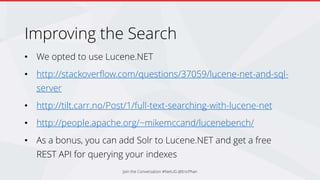 Improving the Search
• We opted to use Lucene.NET
• http://stackoverflow.com/questions/37059/lucene-net-and-sql-
server
• http://tilt.carr.no/Post/1/full-text-searching-with-lucene-net
• http://people.apache.org/~mikemccand/lucenebench/
• As a bonus, you can add Solr to Lucene.NET and get a free
REST API for querying your indexes
Join the Conversation #NetUG @EricPhan
 