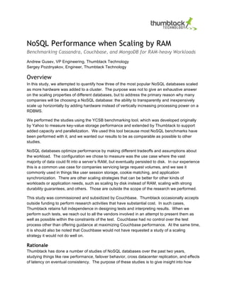 NoSQL Performance when Scaling by RAM
Benchmarking Cassandra, Couchbase, and MongoDB for RAM-heavy Workloads
Andrew Gusev, VP Engineering, Thumbtack Technology
Sergey Pozdnyakov, Engineer, Thumbtack Technology
Overview
In this study, we attempted to quantify how three of the most popular NoSQL databases scaled
as more hardware was added to a cluster. The purpose was not to give an exhaustive answer
on the scaling properties of different databases, but to address the primary reason why many
companies will be choosing a NoSQL database: the ability to transparently and inexpensively
scale up horizontally by adding hardware instead of vertically increasing processing power on a
RDBMS.
We performed the studies using the YCSB benchmarking tool, which was developed originally
by Yahoo to measure key-value storage performance and extended by Thumbtack to support
added capacity and parallelization. We used this tool because most NoSQL benchmarks have
been performed with it, and we wanted our results to be as comparable as possible to other
studies.
NoSQL databases optimize performance by making different tradeoffs and assumptions about
the workload. The configuration we chose to measure was the use case where the vast
majority of data could fit into a server’s RAM, but eventually persisted to disk. In our experience
this is a common use case for companies servicing large request volumes, and we see it
commonly used in things like user session storage, cookie matching, and application
synchronization. There are other scaling strategies that can be better for other kinds of
workloads or application needs, such as scaling by disk instead of RAM, scaling with strong
durability guarantees, and others. Those are outside the scope of the research we performed.
This study was commissioned and subsidized by Couchbase. Thumbtack occasionally accepts
outside funding to perform research activities that have substantial cost. In such cases,
Thumbtack retains full independence in designing tests and interpreting results. When we
perform such tests, we reach out to all the vendors involved in an attempt to present them as
well as possible within the constraints of the test. Couchbase had no control over the test
process other than offering guidance at maximizing Couchbase performance. At the same time,
it is should also be noted that Couchbase would not have requested a study of a scaling
strategy it would not do well on.
Rationale
Thumbtack has done a number of studies of NoSQL databases over the past two years,
studying things like raw performance, failover behavior, cross datacenter replication, and effects
of latency on eventual consistency. The purpose of these studies is to give insight into how
 