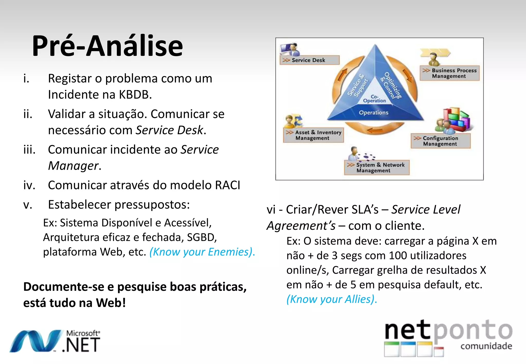 i. Registar o problema como um
Incidente na KBDB.
ii. Validar a situação. Comunicar se
necessário com Service Desk.
iii. Comunicar incidente ao Service
Manager.
iv. Comunicar através do modelo RACI
v. Estabelecer pressupostos:
Ex: Sistema Disponível e Acessível,
Arquitetura eficaz e fechada, SGBD,
plataforma Web, etc. (Know your Enemies).
Documente-se e pesquise boas práticas,
está tudo na Web!
Pré-Análise
vi - Criar/Rever SLA’s – Service Level
Agreement’s – com o cliente.
Ex: O sistema deve: carregar a página X em
não + de 3 segs com 100 utilizadores
online/s, Carregar grelha de resultados X
em não + de 5 em pesquisa default, etc.
(Know your Allies).
 