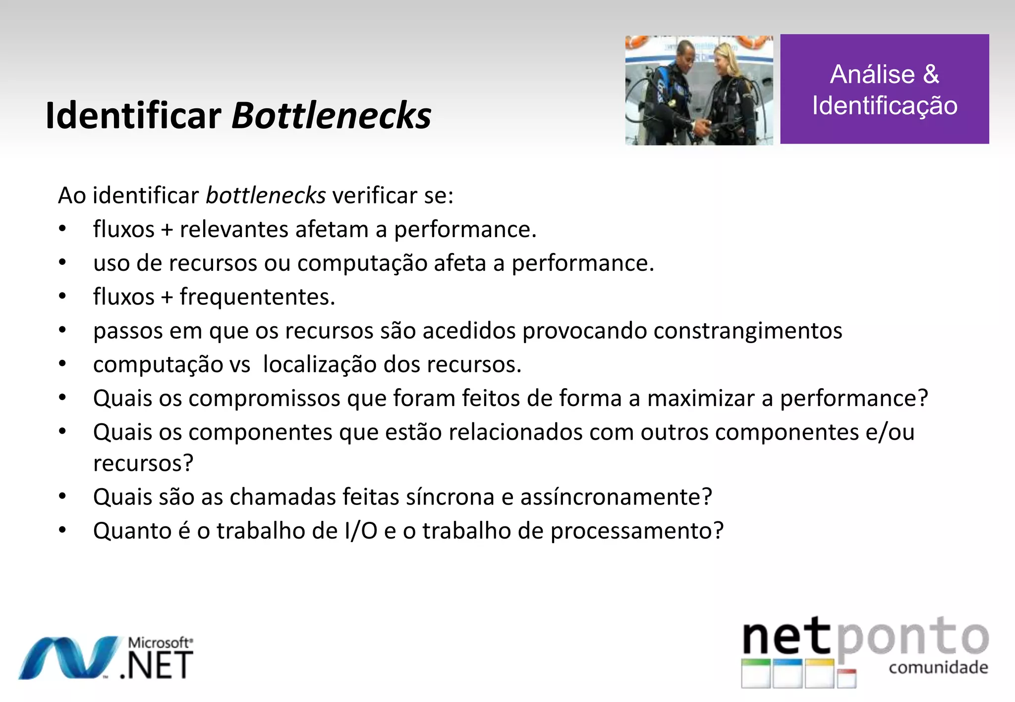 Ao identificar bottlenecks verificar se:
• fluxos + relevantes afetam a performance.
• uso de recursos ou computação afeta a performance.
• fluxos + frequententes.
• passos em que os recursos são acedidos provocando constrangimentos
• computação vs localização dos recursos.
• Quais os compromissos que foram feitos de forma a maximizar a performance?
• Quais os componentes que estão relacionados com outros componentes e/ou
recursos?
• Quais são as chamadas feitas síncrona e assíncronamente?
• Quanto é o trabalho de I/O e o trabalho de processamento?
Identificar Bottlenecks
Análise &
Identificação
 