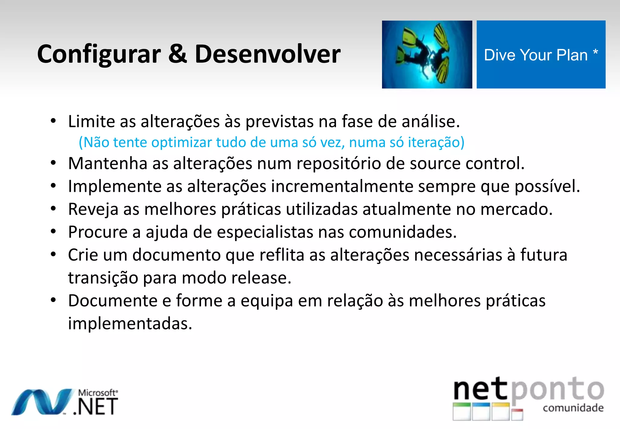Configurar & Desenvolver Dive Your Plan *
• Limite as alterações às previstas na fase de análise.
(Não tente optimizar tudo de uma só vez, numa só iteração)
• Mantenha as alterações num repositório de source control.
• Implemente as alterações incrementalmente sempre que possível.
• Reveja as melhores práticas utilizadas atualmente no mercado.
• Procure a ajuda de especialistas nas comunidades.
• Crie um documento que reflita as alterações necessárias à futura
transição para modo release.
• Documente e forme a equipa em relação às melhores práticas
implementadas.
 