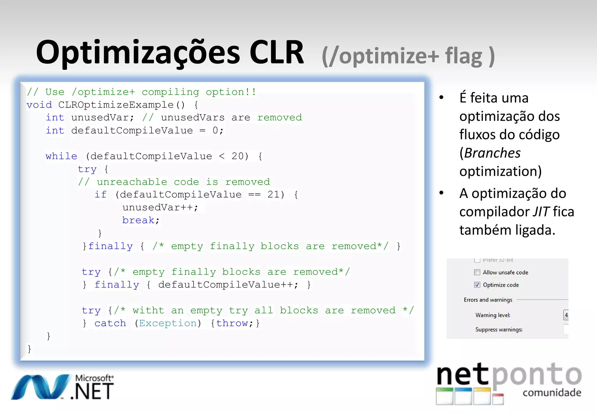 Optimizações CLR (/optimize+ flag )
• É feita uma
optimização dos
fluxos do código
(Branches
optimization)
• A optimização do
compilador JIT fica
também ligada.
// Use /optimize+ compiling option!!
void CLROptimizeExample() {
int unusedVar; // unusedVars are removed
int defaultCompileValue = 0;
while (defaultCompileValue < 20) {
try {
// unreachable code is removed
if (defaultCompileValue == 21) {
unusedVar++;
break;
}
}finally { /* empty finally blocks are removed*/ }
try {/* empty finally blocks are removed*/
} finally { defaultCompileValue++; }
try {/* witht an empty try all blocks are removed */
} catch (Exception) {throw;}
}
}
 