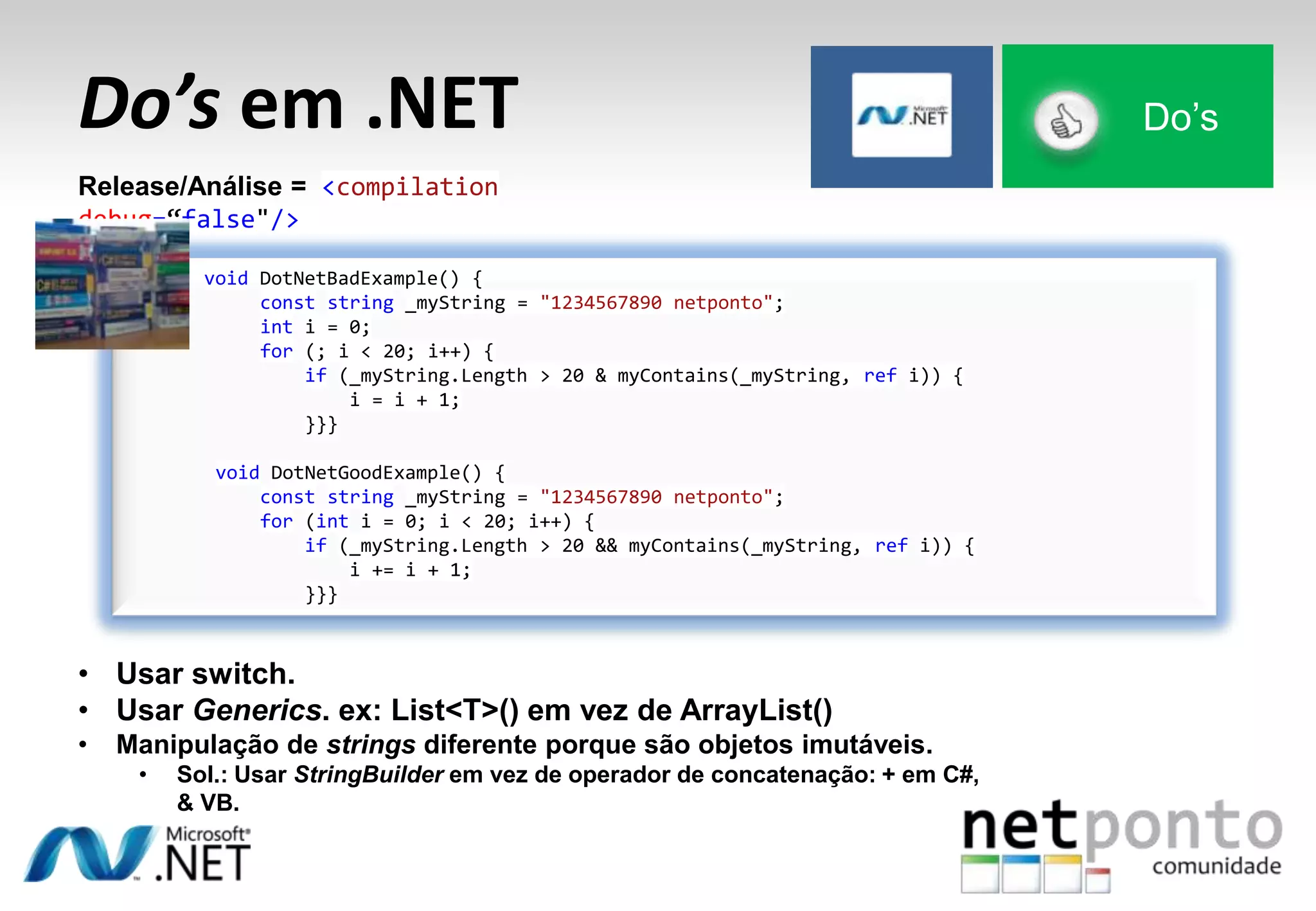 Do’s em .NET Do’s
Release/Análise = <compilation
debug=“false"/>
void DotNetBadExample() {
const string _myString = "1234567890 netponto";
int i = 0;
for (; i < 20; i++) {
if (_myString.Length > 20 & myContains(_myString, ref i)) {
i = i + 1;
}}}
void DotNetGoodExample() {
const string _myString = "1234567890 netponto";
for (int i = 0; i < 20; i++) {
if (_myString.Length > 20 && myContains(_myString, ref i)) {
i += i + 1;
}}}
• Usar switch.
• Usar Generics. ex: List<T>() em vez de ArrayList()
• Manipulação de strings diferente porque são objetos imutáveis.
• Sol.: Usar StringBuilder em vez de operador de concatenação: + em C#,
& VB.
 