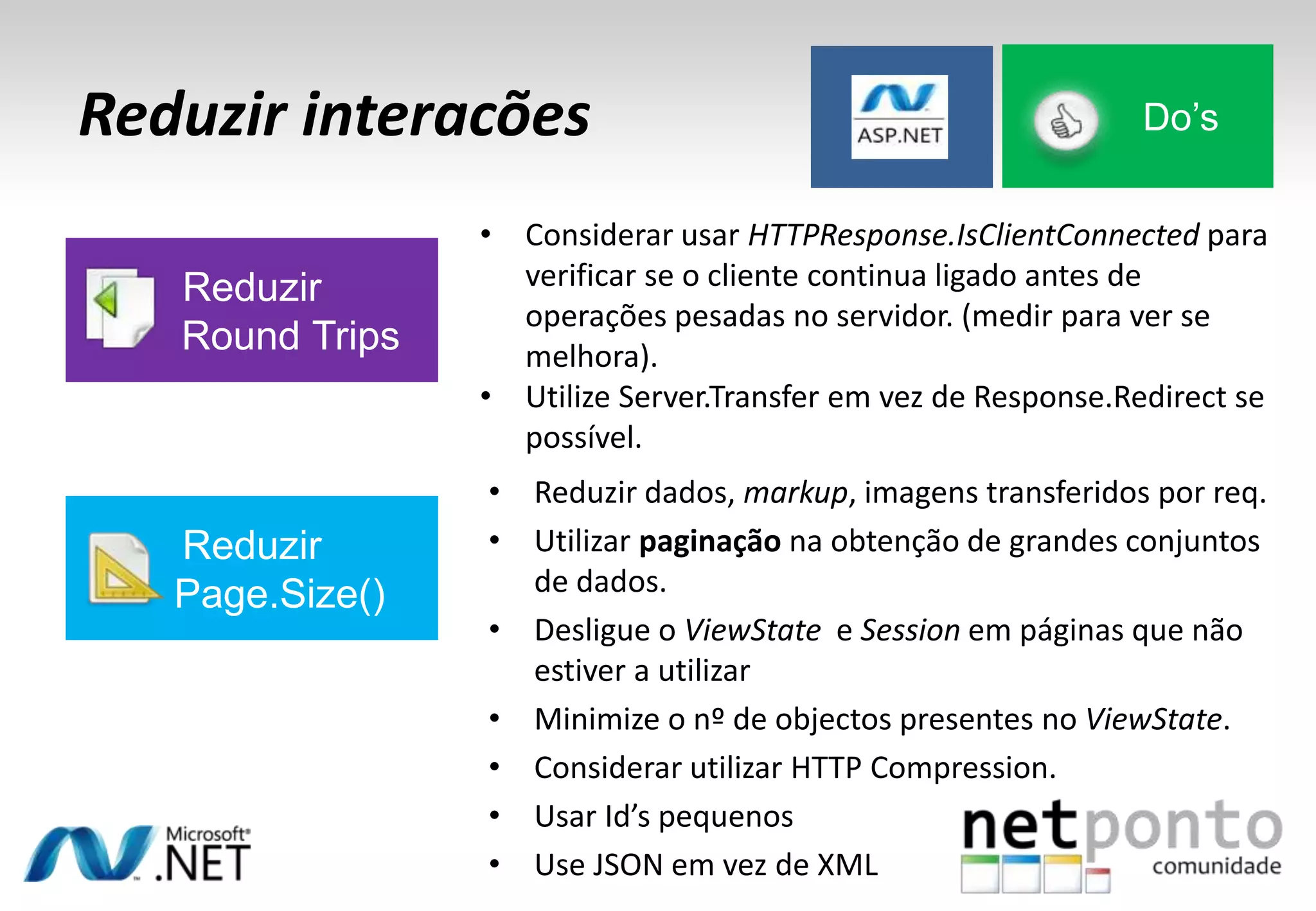 Reduzir interacões
• Reduzir dados, markup, imagens transferidos por req.
• Utilizar paginação na obtenção de grandes conjuntos
de dados.
• Desligue o ViewState e Session em páginas que não
estiver a utilizar
• Minimize o nº de objectos presentes no ViewState.
• Considerar utilizar HTTP Compression.
• Usar Id’s pequenos
• Use JSON em vez de XML
Do’s
Reduzir
Round Trips
• Considerar usar HTTPResponse.IsClientConnected para
verificar se o cliente continua ligado antes de
operações pesadas no servidor. (medir para ver se
melhora).
• Utilize Server.Transfer em vez de Response.Redirect se
possível.
Reduzir
Page.Size()
 
