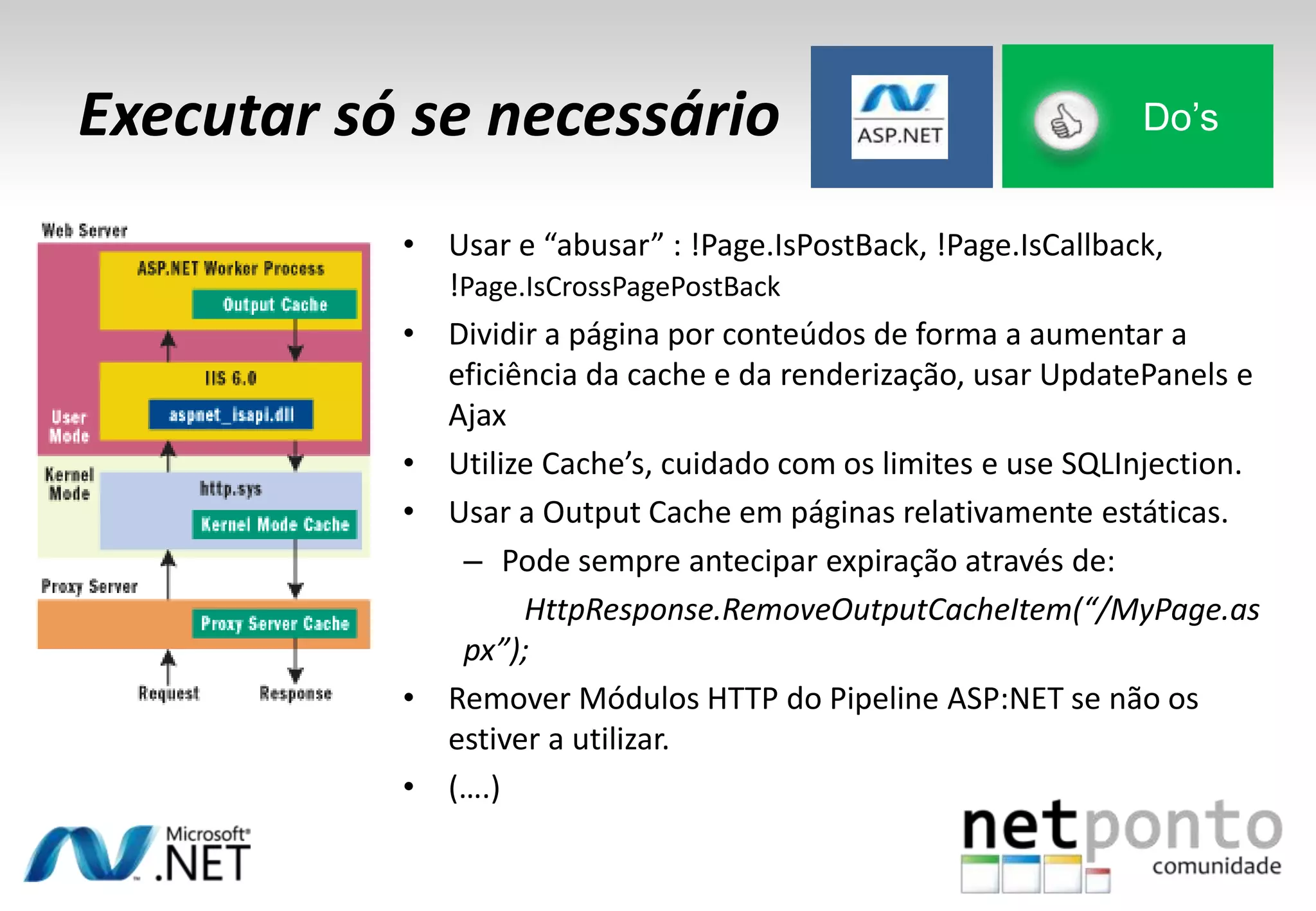 Executar só se necessário Do’s
• Usar e “abusar” : !Page.IsPostBack, !Page.IsCallback,
!Page.IsCrossPagePostBack
• Dividir a página por conteúdos de forma a aumentar a
eficiência da cache e da renderização, usar UpdatePanels e
Ajax
• Utilize Cache’s, cuidado com os limites e use SQLInjection.
• Usar a Output Cache em páginas relativamente estáticas.
– Pode sempre antecipar expiração através de:
HttpResponse.RemoveOutputCacheItem(“/MyPage.as
px”);
• Remover Módulos HTTP do Pipeline ASP:NET se não os
estiver a utilizar.
• (….)
 