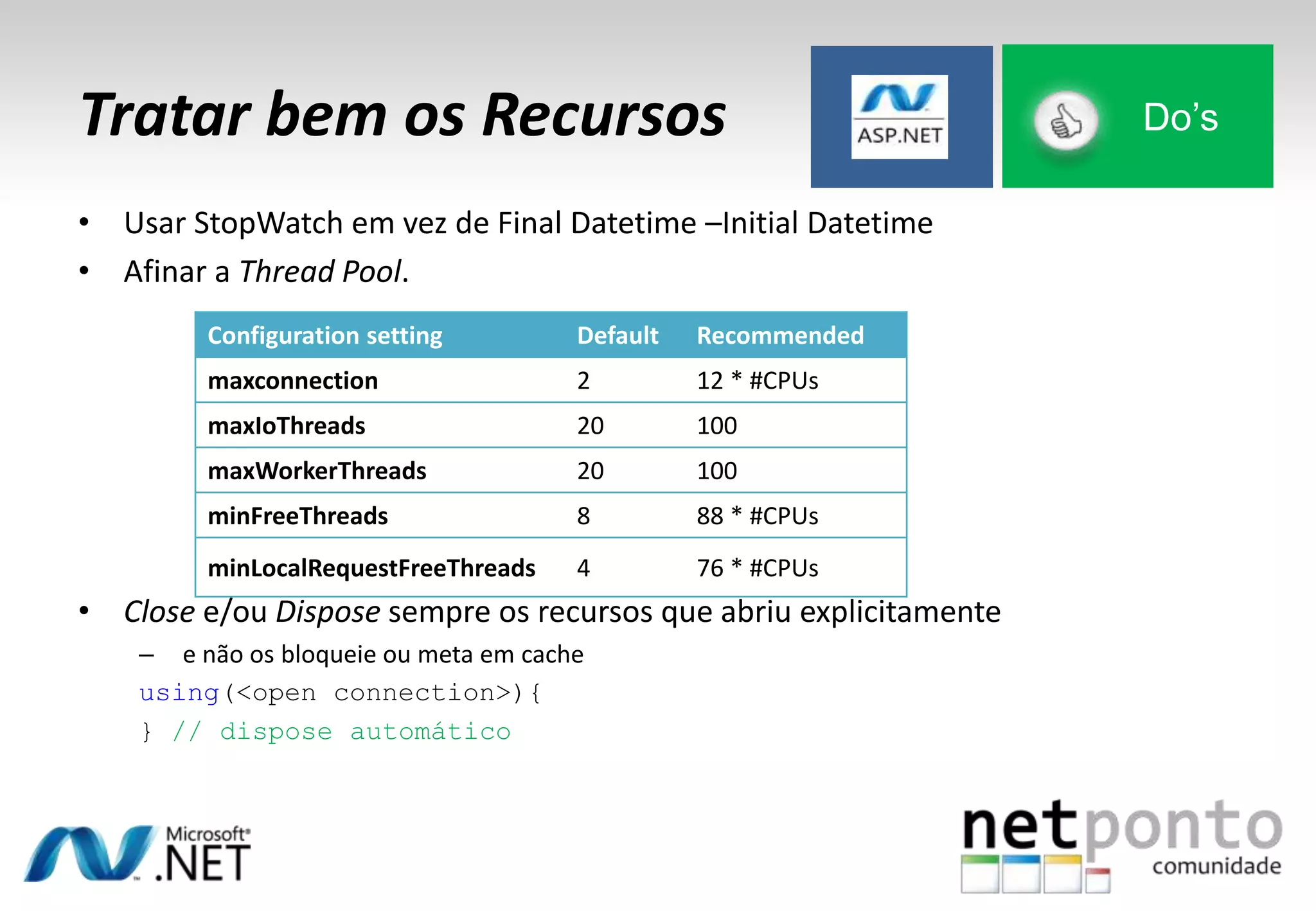 Tratar bem os Recursos Do’s
• Usar StopWatch em vez de Final Datetime –Initial Datetime
• Afinar a Thread Pool.
• Close e/ou Dispose sempre os recursos que abriu explicitamente
– e não os bloqueie ou meta em cache
using(<open connection>){
} // dispose automático
Configuration setting Default Recommended
maxconnection 2 12 * #CPUs
maxIoThreads 20 100
maxWorkerThreads 20 100
minFreeThreads 8 88 * #CPUs
minLocalRequestFreeThreads 4 76 * #CPUs
 