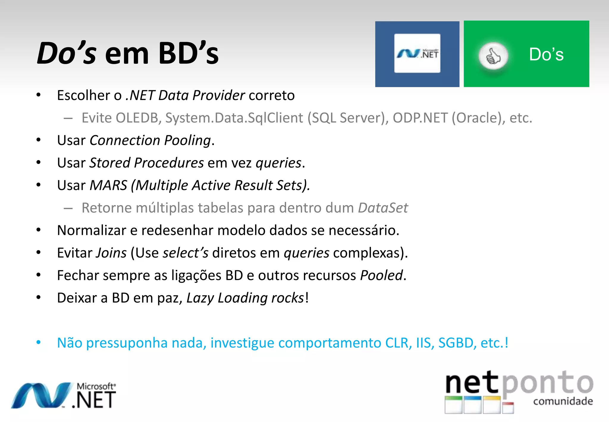 Do’s em BD’s
• Escolher o .NET Data Provider correto
– Evite OLEDB, System.Data.SqlClient (SQL Server), ODP.NET (Oracle), etc.
• Usar Connection Pooling.
• Usar Stored Procedures em vez queries.
• Usar MARS (Multiple Active Result Sets).
– Retorne múltiplas tabelas para dentro dum DataSet
• Normalizar e redesenhar modelo dados se necessário.
• Evitar Joins (Use select’s diretos em queries complexas).
• Fechar sempre as ligações BD e outros recursos Pooled.
• Deixar a BD em paz, Lazy Loading rocks!
• Não pressuponha nada, investigue comportamento CLR, IIS, SGBD, etc.!
Do’s
 