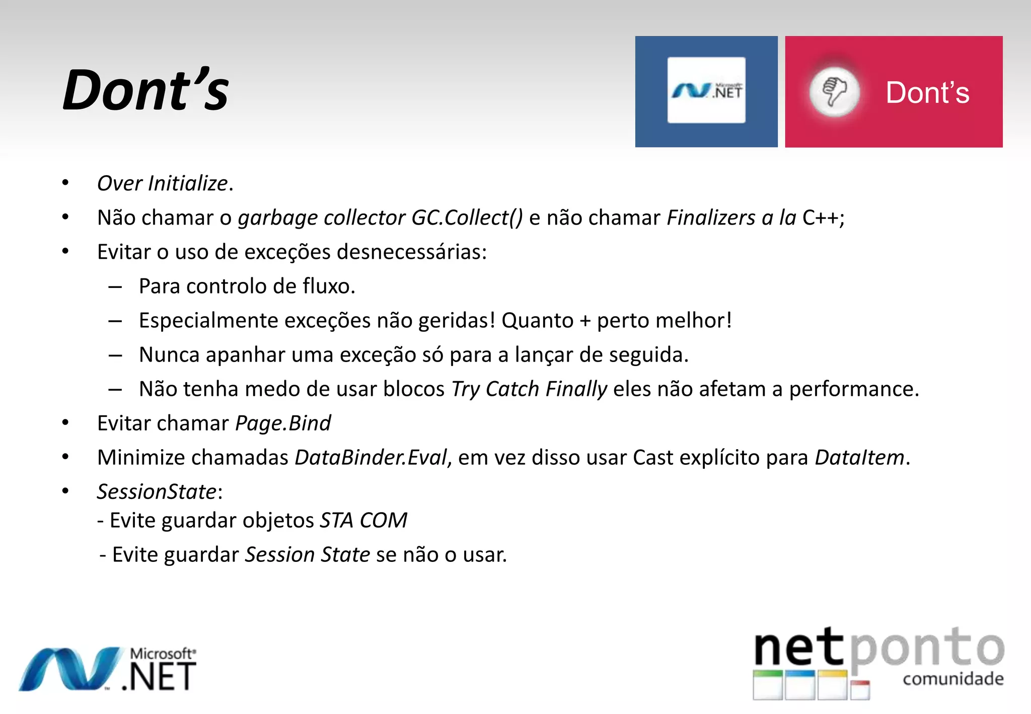 Dont’s
• Over Initialize.
• Não chamar o garbage collector GC.Collect() e não chamar Finalizers a la C++;
• Evitar o uso de exceções desnecessárias:
– Para controlo de fluxo.
– Especialmente exceções não geridas! Quanto + perto melhor!
– Nunca apanhar uma exceção só para a lançar de seguida.
– Não tenha medo de usar blocos Try Catch Finally eles não afetam a performance.
• Evitar chamar Page.Bind
• Minimize chamadas DataBinder.Eval, em vez disso usar Cast explícito para DataItem.
• SessionState:
- Evite guardar objetos STA COM
- Evite guardar Session State se não o usar.
Dont’s
 