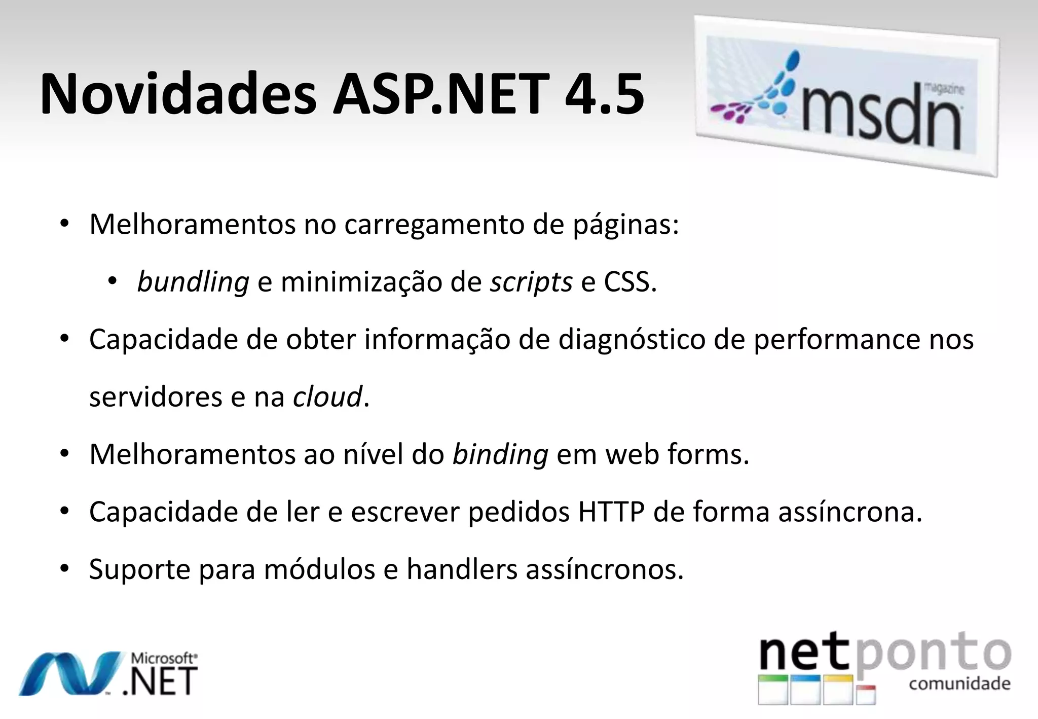 • Melhoramentos no carregamento de páginas:
• bundling e minimização de scripts e CSS.
• Capacidade de obter informação de diagnóstico de performance nos
servidores e na cloud.
• Melhoramentos ao nível do binding em web forms.
• Capacidade de ler e escrever pedidos HTTP de forma assíncrona.
• Suporte para módulos e handlers assíncronos.
Novidades ASP.NET 4.5
 