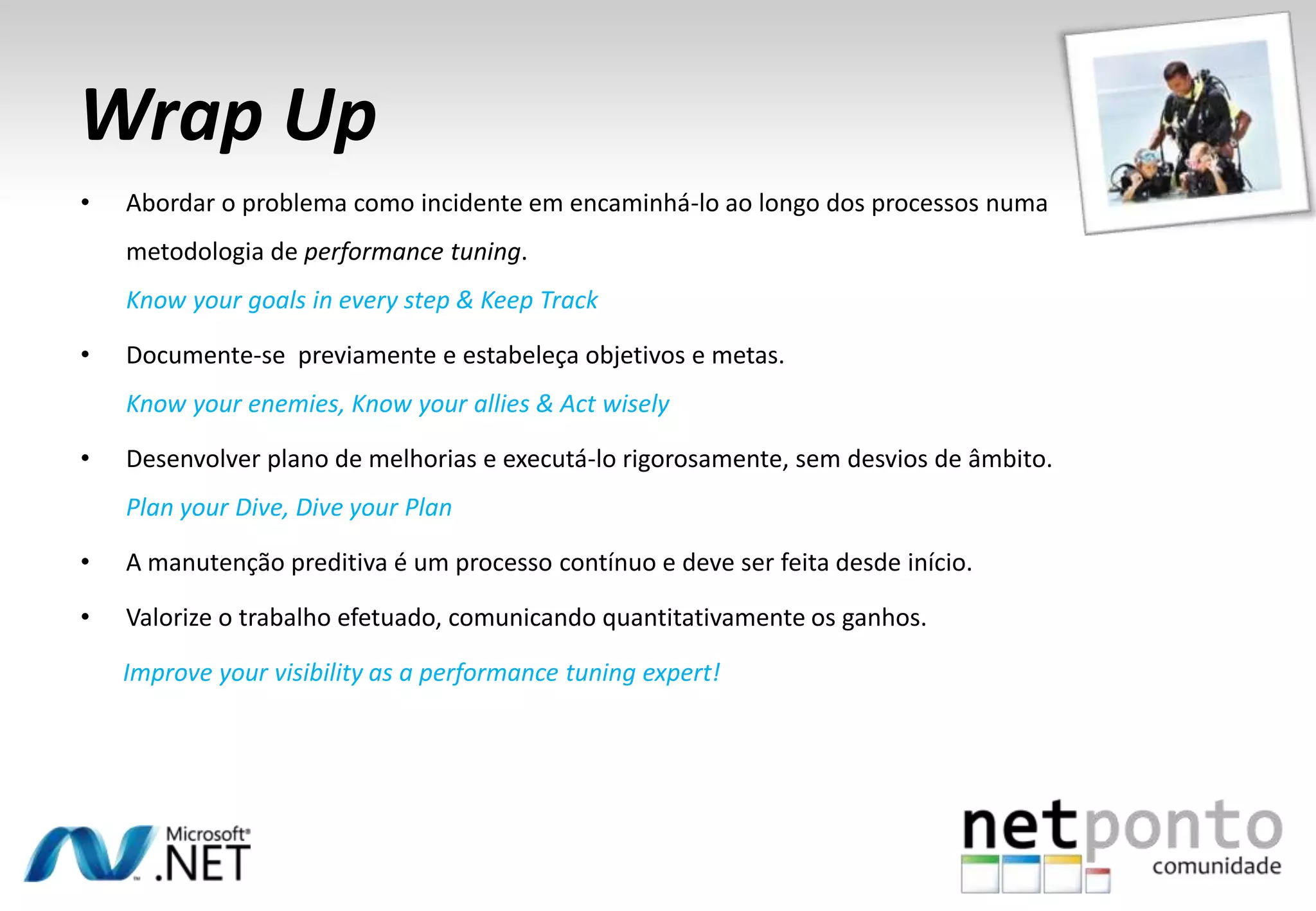Wrap Up
• Abordar o problema como incidente em encaminhá-lo ao longo dos processos numa
metodologia de performance tuning.
Know your goals in every step & Keep Track
• Documente-se previamente e estabeleça objetivos e metas.
Know your enemies, Know your allies & Act wisely
• Desenvolver plano de melhorias e executá-lo rigorosamente, sem desvios de âmbito.
Plan your Dive, Dive your Plan
• A manutenção preditiva é um processo contínuo e deve ser feita desde início.
• Valorize o trabalho efetuado, comunicando quantitativamente os ganhos.
Improve your visibility as a performance tuning expert!
 