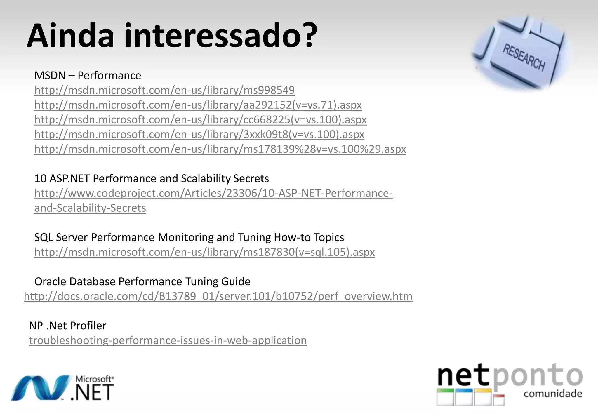 Ainda interessado?
MSDN – Performance
http://msdn.microsoft.com/en-us/library/ms998549
http://msdn.microsoft.com/en-us/library/aa292152(v=vs.71).aspx
http://msdn.microsoft.com/en-us/library/cc668225(v=vs.100).aspx
http://msdn.microsoft.com/en-us/library/3xxk09t8(v=vs.100).aspx
http://msdn.microsoft.com/en-us/library/ms178139%28v=vs.100%29.aspx
10 ASP.NET Performance and Scalability Secrets
http://www.codeproject.com/Articles/23306/10-ASP-NET-Performance-
and-Scalability-Secrets
SQL Server Performance Monitoring and Tuning How-to Topics
http://msdn.microsoft.com/en-us/library/ms187830(v=sql.105).aspx
Oracle Database Performance Tuning Guide
http://docs.oracle.com/cd/B13789_01/server.101/b10752/perf_overview.htm
NP .Net Profiler
troubleshooting-performance-issues-in-web-application
 