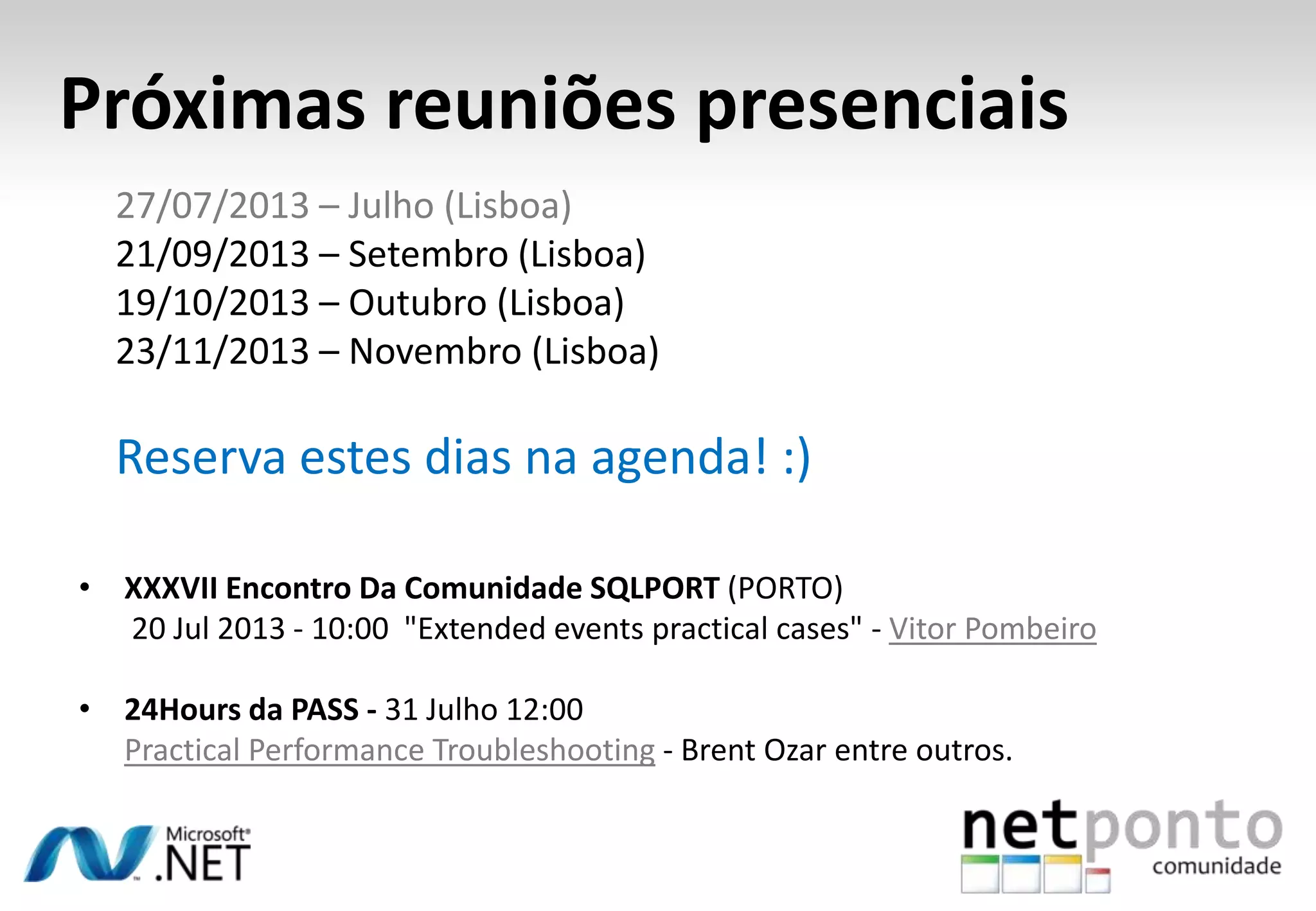 Próximas reuniões presenciais
• XXXVII Encontro Da Comunidade SQLPORT (PORTO)
20 Jul 2013 - 10:00 "Extended events practical cases" - Vitor Pombeiro
• 24Hours da PASS - 31 Julho 12:00
Practical Performance Troubleshooting - Brent Ozar entre outros.
27/07/2013 – Julho (Lisboa)
21/09/2013 – Setembro (Lisboa)
19/10/2013 – Outubro (Lisboa)
23/11/2013 – Novembro (Lisboa)
Reserva estes dias na agenda! :)
 