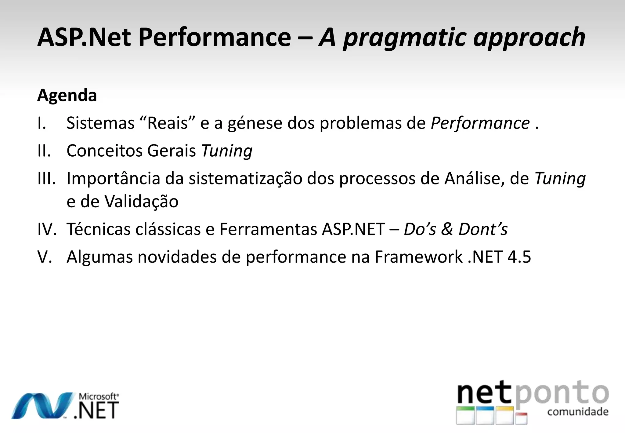 ASP.Net Performance – A pragmatic approach
Agenda
I. Sistemas “Reais” e a génese dos problemas de Performance .
II. Conceitos Gerais Tuning
III. Importância da sistematização dos processos de Análise, de Tuning
e de Validação
IV. Técnicas clássicas e Ferramentas ASP.NET – Do’s & Dont’s
V. Algumas novidades de performance na Framework .NET 4.5
 