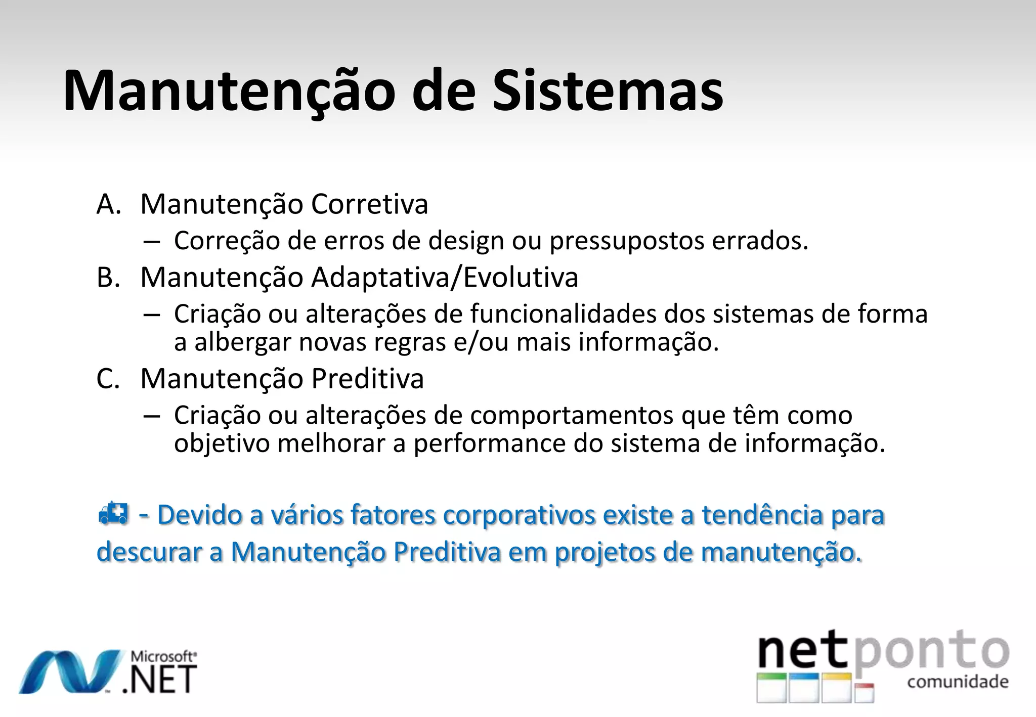 Manutenção de Sistemas
A. Manutenção Corretiva
– Correção de erros de design ou pressupostos errados.
B. Manutenção Adaptativa/Evolutiva
– Criação ou alterações de funcionalidades dos sistemas de forma
a albergar novas regras e/ou mais informação.
C. Manutenção Preditiva
– Criação ou alterações de comportamentos que têm como
objetivo melhorar a performance do sistema de informação.
 - Devido a vários fatores corporativos existe a tendência para
descurar a Manutenção Preditiva em projetos de manutenção.
 