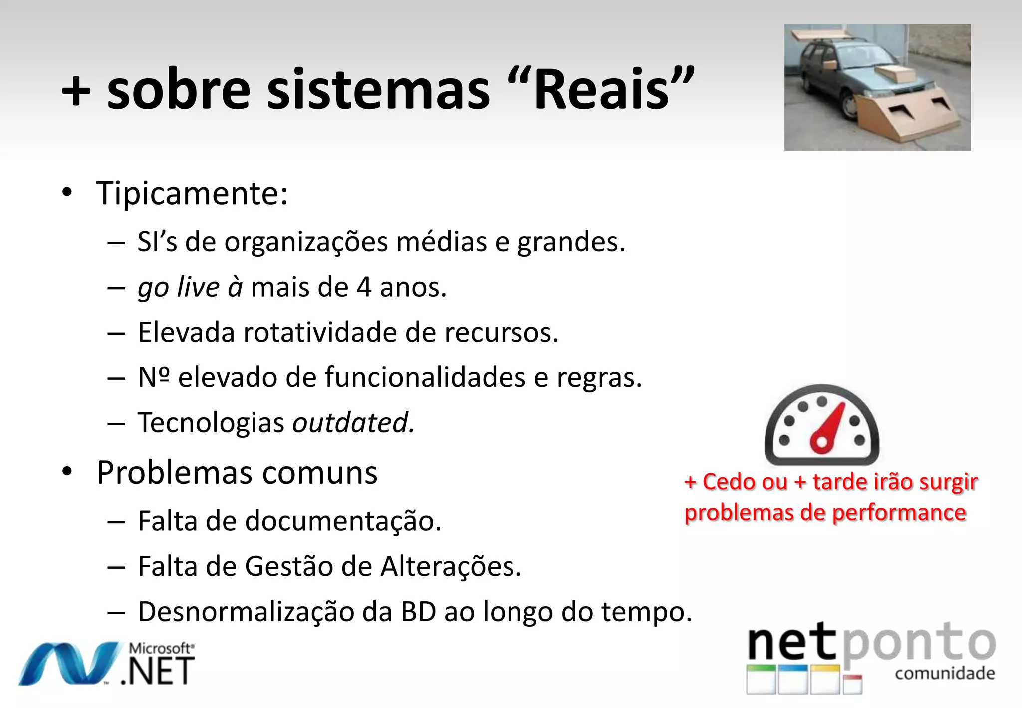 • Tipicamente:
– SI’s de organizações médias e grandes.
– go live à mais de 4 anos.
– Elevada rotatividade de recursos.
– Nº elevado de funcionalidades e regras.
– Tecnologias outdated.
• Problemas comuns
– Falta de documentação.
– Falta de Gestão de Alterações.
– Desnormalização da BD ao longo do tempo.
+ sobre sistemas “Reais”
+ Cedo ou + tarde irão surgir
problemas de performance
 