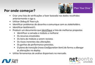 • Criar uma lista de verificações a fazer baseada nos dados recolhidos
anteriormente e siga-a.
• Utilizar Debug & Trace q.b.
• Identificar problemas de desenho e comunique com os stakeholders.
• Identificar bottleneck’s.
• Produzir um documento que identifique a lista de melhorias propostas
• Identificar a camada e módulo a melhorar
• Os recursos envolvidos
• Os itens do módulo a serem revistos
• Os riscos inerentes das alterações
• Os ganhos de performance previstos.
• O plano de transição (novo Configuration Item) de forma a albergar
as alterações no deploy.
• Utilize ferramentas de análise disponíveis no mercado.
Por onde começar?
Plan Your Dive *
 