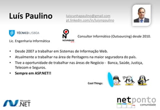 • Desde 2007 a trabalhar em Sistemas de Informação Web.
• Atualmente a trabalhar na área de Peritagens na maior seguradora do país.
• Tive a oportunidade de trabalhar nas áreas de Negócio - Banca, Saúde, Justiça,
Telecom e Seguros.
• Sempre em ASP.NET!!
Luís Paulino
Cool Things:
Consultor Informático (Outsourcing) desde 2010.
Lic. Engenharia Informática
luiscunhapaulino@gmail.com
pt.linkedin.com/in/luismpaulino
 