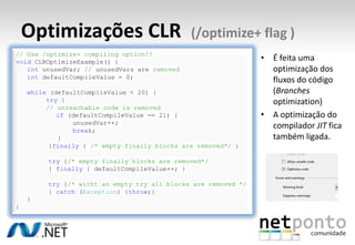 Optimizações CLR (/optimize+ flag )
• É feita uma
optimização dos
fluxos do código
(Branches
optimization)
• A optimização do
compilador JIT fica
também ligada.
// Use /optimize+ compiling option!!
void CLROptimizeExample() {
int unusedVar; // unusedVars are removed
int defaultCompileValue = 0;
while (defaultCompileValue < 20) {
try {
// unreachable code is removed
if (defaultCompileValue == 21) {
unusedVar++;
break;
}
}finally { /* empty finally blocks are removed*/ }
try {/* empty finally blocks are removed*/
} finally { defaultCompileValue++; }
try {/* witht an empty try all blocks are removed */
} catch (Exception) {throw;}
}
}
 