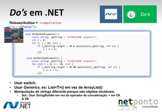 Do’s em .NET Do’s
Release/Análise = <compilation
debug=“false"/>
void DotNetBadExample() {
const string _myString = "1234567890 netponto";
int i = 0;
for (; i < 20; i++) {
if (_myString.Length > 20 & myContains(_myString, ref i)) {
i = i + 1;
}}}
void DotNetGoodExample() {
const string _myString = "1234567890 netponto";
for (int i = 0; i < 20; i++) {
if (_myString.Length > 20 && myContains(_myString, ref i)) {
i += i + 1;
}}}
• Usar switch.
• Usar Generics. ex: List<T>() em vez de ArrayList()
• Manipulação de strings diferente porque são objetos imutáveis.
• Sol.: Usar StringBuilder em vez de operador de concatenação: + em C#,
& VB.
 