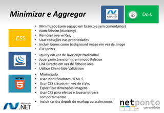 Minimizar e Aggregar Do’s
.CSS
• Minimizado (sem espaço em branco e sem comentários)
• Num ficheiro (bundling)
• Remover overwrites;
• Usar reduções nas propriedades
• Incluir ícones como background image em vez de Image
• Css sprites
• Jquery em vez de Javascript tradicional
• Jquery.min.{version}.js em modo Release
• Link Directo em vez de ficheiro local
• Utilizar Client-Side Validation
• Minimizado
• Usar Identificadores HTML 5
• Usar CSS classes em vez de style,
• Especificar dimensões imagens.
• Usar CSS para efeitos e Javascript para
comportamentos.
• Incluir scripts depois do markup ou assíncronos
 