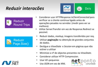 Reduzir interacões
• Reduzir dados, markup, imagens transferidos por req.
• Utilizar paginação na obtenção de grandes conjuntos
de dados.
• Desligue o ViewState e Session em páginas que não
estiver a utilizar
• Minimize o nº de objectos presentes no ViewState.
• Considerar utilizar HTTP Compression.
• Usar Id’s pequenos
• Use JSON em vez de XML
Do’s
Reduzir
Round Trips
• Considerar usar HTTPResponse.IsClientConnected para
verificar se o cliente continua ligado antes de
operações pesadas no servidor. (medir para ver se
melhora).
• Utilize Server.Transfer em vez de Response.Redirect se
possível.
Reduzir
Page.Size()
 