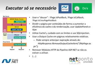 Executar só se necessário Do’s
• Usar e “abusar” : !Page.IsPostBack, !Page.IsCallback,
!Page.IsCrossPagePostBack
• Dividir a página por conteúdos de forma a aumentar a
eficiência da cache e da renderização, usar UpdatePanels e
Ajax
• Utilize Cache’s, cuidado com os limites e use SQLInjection.
• Usar a Output Cache em páginas relativamente estáticas.
– Pode sempre antecipar expiração através de:
HttpResponse.RemoveOutputCacheItem(“/MyPage.as
px”);
• Remover Módulos HTTP do Pipeline ASP:NET se não os
estiver a utilizar.
• (….)
 