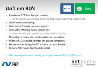 Do’s em BD’s
• Escolher o .NET Data Provider correto
– Evite OLEDB, System.Data.SqlClient (SQL Server), ODP.NET (Oracle), etc.
• Usar Connection Pooling.
• Usar Stored Procedures em vez queries.
• Usar MARS (Multiple Active Result Sets).
– Retorne múltiplas tabelas para dentro dum DataSet
• Normalizar e redesenhar modelo dados se necessário.
• Evitar Joins (Use select’s diretos em queries complexas).
• Fechar sempre as ligações BD e outros recursos Pooled.
• Deixar a BD em paz, Lazy Loading rocks!
• Não pressuponha nada, investigue comportamento CLR, IIS, SGBD, etc.!
Do’s
 