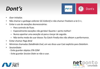 Dont’s
• Over Initialize.
• Não chamar o garbage collector GC.Collect() e não chamar Finalizers a la C++;
• Evitar o uso de exceções desnecessárias:
– Para controlo de fluxo.
– Especialmente exceções não geridas! Quanto + perto melhor!
– Nunca apanhar uma exceção só para a lançar de seguida.
– Não tenha medo de usar blocos Try Catch Finally eles não afetam a performance.
• Evitar chamar Page.Bind
• Minimize chamadas DataBinder.Eval, em vez disso usar Cast explícito para DataItem.
• SessionState:
- Evite guardar objetos STA COM
- Evite guardar Session State se não o usar.
Dont’s
 