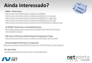 Ainda interessado?
MSDN – Performance
http://msdn.microsoft.com/en-us/library/ms998549
http://msdn.microsoft.com/en-us/library/aa292152(v=vs.71).aspx
http://msdn.microsoft.com/en-us/library/cc668225(v=vs.100).aspx
http://msdn.microsoft.com/en-us/library/3xxk09t8(v=vs.100).aspx
http://msdn.microsoft.com/en-us/library/ms178139%28v=vs.100%29.aspx
10 ASP.NET Performance and Scalability Secrets
http://www.codeproject.com/Articles/23306/10-ASP-NET-Performance-
and-Scalability-Secrets
SQL Server Performance Monitoring and Tuning How-to Topics
http://msdn.microsoft.com/en-us/library/ms187830(v=sql.105).aspx
Oracle Database Performance Tuning Guide
http://docs.oracle.com/cd/B13789_01/server.101/b10752/perf_overview.htm
NP .Net Profiler
troubleshooting-performance-issues-in-web-application
 