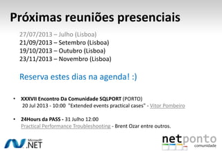 Próximas reuniões presenciais
• XXXVII Encontro Da Comunidade SQLPORT (PORTO)
20 Jul 2013 - 10:00 "Extended events practical cases" - Vitor Pombeiro
• 24Hours da PASS - 31 Julho 12:00
Practical Performance Troubleshooting - Brent Ozar entre outros.
27/07/2013 – Julho (Lisboa)
21/09/2013 – Setembro (Lisboa)
19/10/2013 – Outubro (Lisboa)
23/11/2013 – Novembro (Lisboa)
Reserva estes dias na agenda! :)
 
